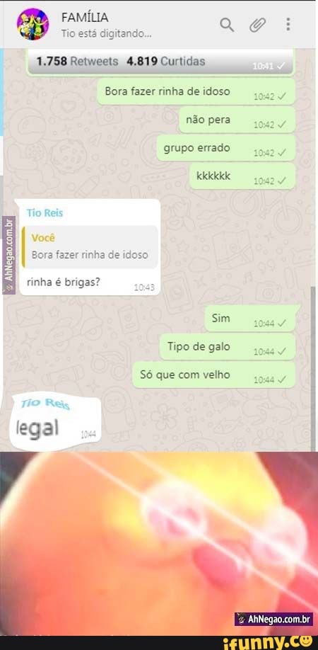 FAMÍLIA Tio está digitando... E B Tio está digitando... a
1,758 Retweets 4.819 Curtidas
Bora fazer rinha de idoso
não pera grupo errado
Tio Reis
Você
Bora fazer rinha de idoso
& AhNegao.com, br
rinha é brigas?
legal
Sim
Tipo de galo
Só que com velho
.br