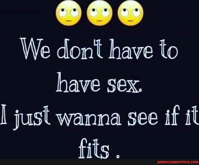 We Dont Have To Have Sex I Just Wanna See If It Fits Americas Best Pics And Videos 