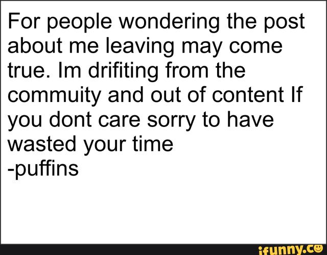 For people wondering the post
about me leaving may come
true. Im drifiting from the
commuity and out of content If
you dont care sorry to have
wasted your time
-puffins