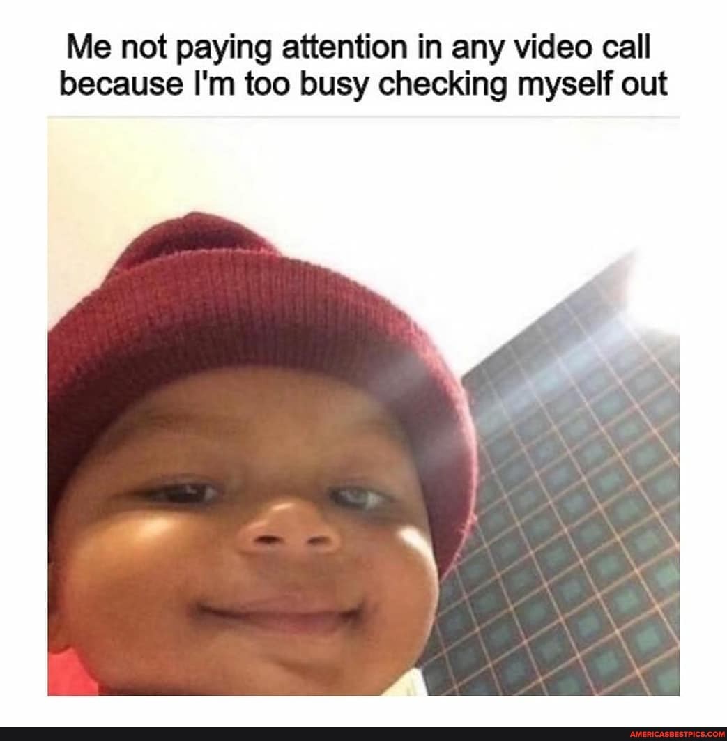 Me not paying attention in any video call because I'm too busy checking myself out