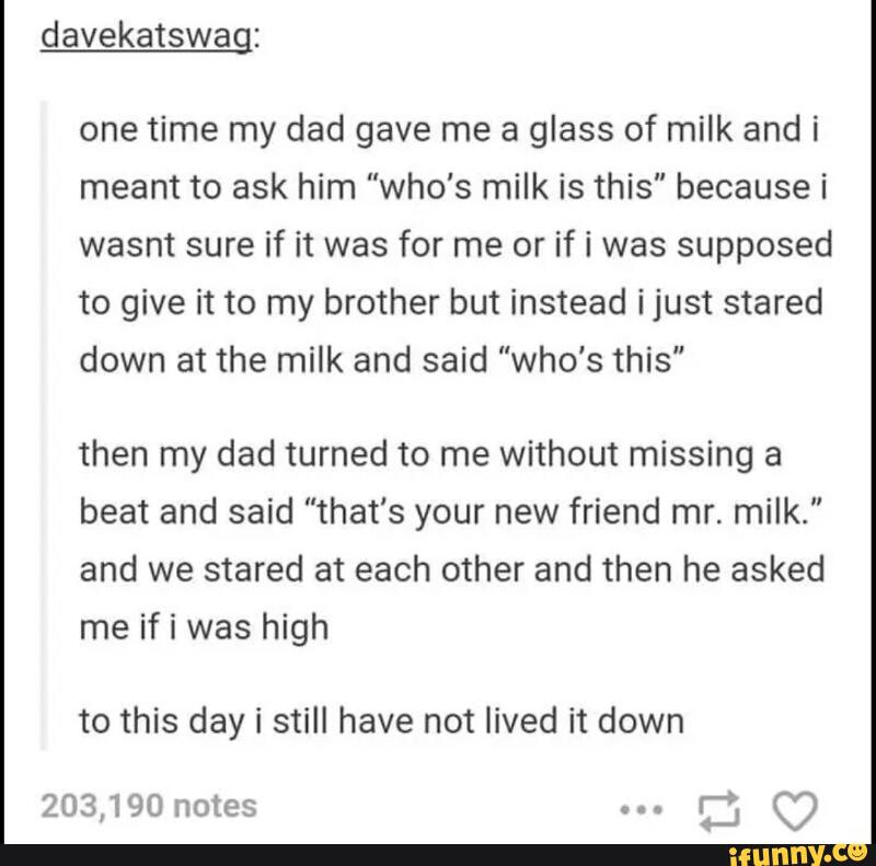 davekatswag:
one time my dad gave me a glass of milk andi
meant to ask him "who's milk is this” because i
wasnt sure if it was for me or if i was supposed
to give it to my brother but instead ijust stared
down at the milk and said “who's this"
then my dad turned to me without missing a
beat and said "that's your new friend mr. milk."
and we stared at each other and then he asked
me if i was high
to this day i still have not lived it down