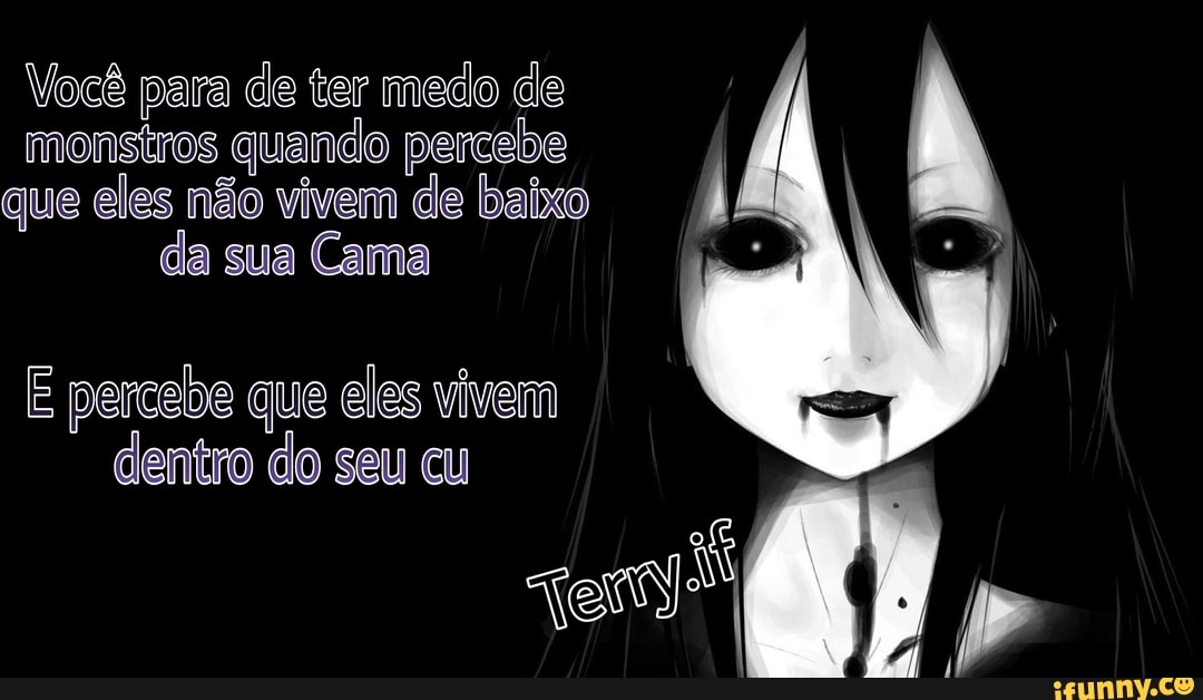 Você para de ter medo de monstros quando percebe que eles não vivem de baixo da sua Cama
E percebe que eles vivem dentro do seu cu