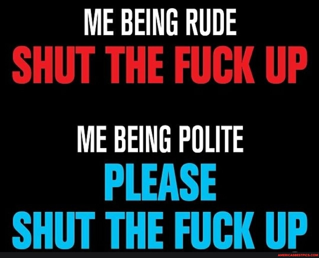 ME BEING RUDE SHUT THE FUCK UP ME BEING POLITE
PLEASE SHUT THE FUCK UP