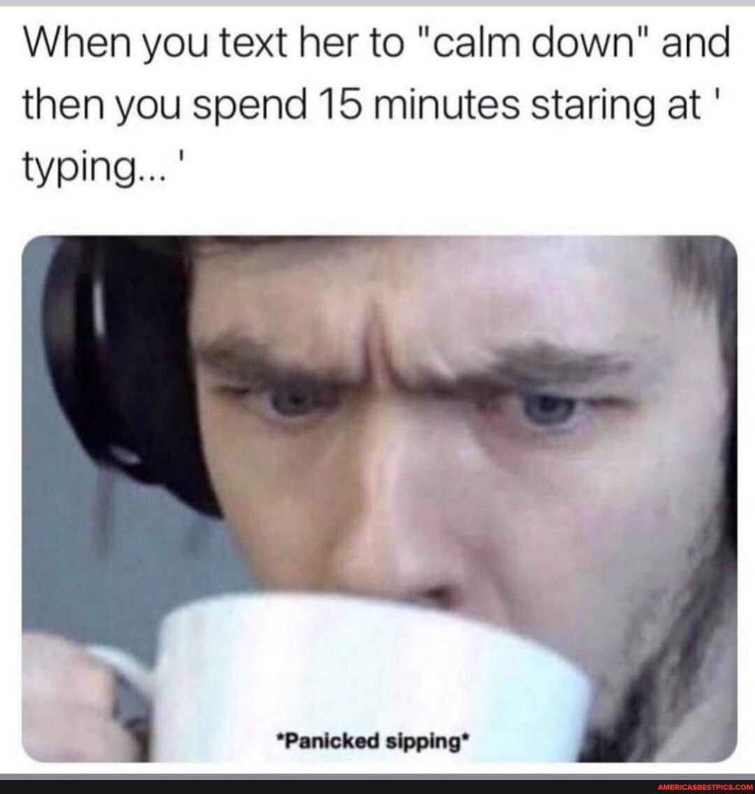 When you text her to "calm down" and then you spend 15 minutes staring at
typing...'