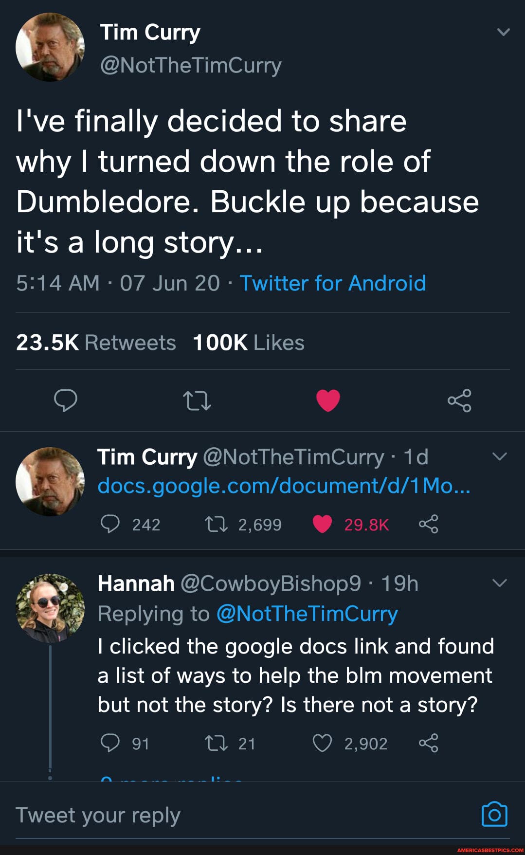 I've finally decided to share
why I turned down the role of
Dumbledore. Buckle up because it's a long story...
AM - 07 Jun 20 - Twitter for Android
Tim Curry @NotTheTimCurry -
Mo...
Hannah @CowboyBishop9 -
Replying to @NotTheTimCurry
clicked the google docs link and found a list of ways to help the blm movement but not the story? Is there not a story?
91 21 2,902 <
Tweet your reply