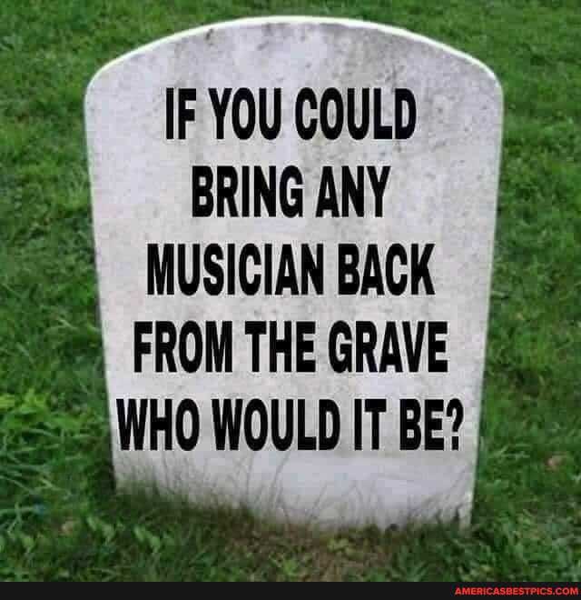 IF YOU COULD BRING ANY
MUSICIAN BACK FROM THE GRAVE WHO WOULD IT BE?