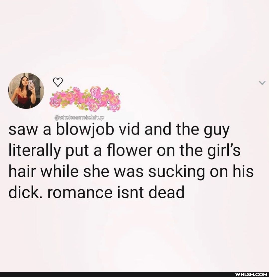 saw a blowjob vid and the guy literally put a flower on the girl's hair while she was sucking on his dick. romance isnt dead