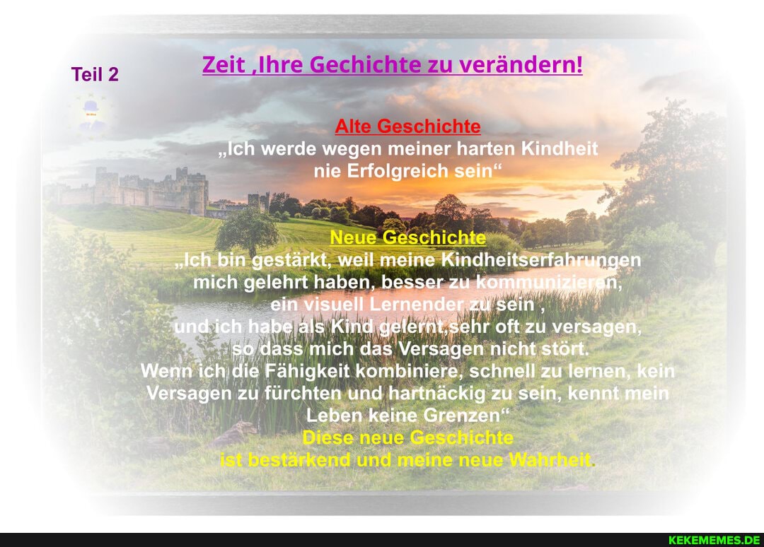 verändern!
Teil
"Ich werde wegen meiner harten Kindheit nie Erfolgreich sein"
"lch bin gestärkt, weil meine Kindheitserfahrungen mich gelehrt haben, besser zu kommunizieren, ein visuell Lernender zu sein, und ich habe als Kind gelernt,sehr oft zu versagen, so dass mich das Versagen nicht stört.
Wenn ich die Fähigkeit kombiniere, schnell zu lernen, kein
Versagen zu fürchten und hartnäckig zu sein, kennt mein
Leben keine Grenzen"
neue
und me neun