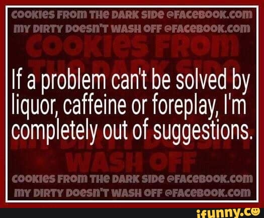 COUTES FROM DAR MY CFF
If a problem can't be solved by
liquor, caffeine or foreplay, I'm completely out of suggestions.
FROM THE DARK SISS CFACEBOCKCOM DIRT? WASH CFF