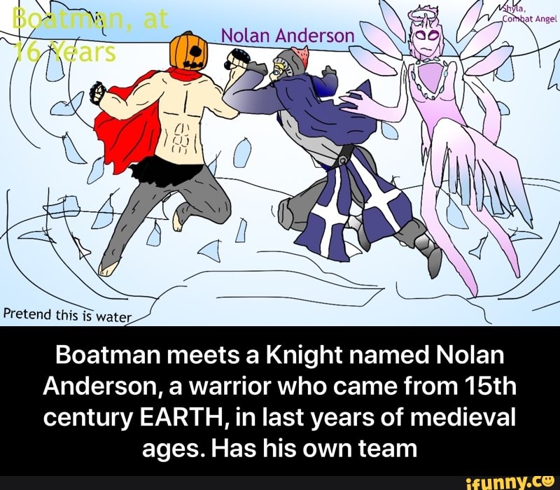Pretend this water
ASSN
Boatman meets a Knight named Nolan
Anderson, a warrior who came from 15th
century EARTH, in last years of medieval ages. Has his own team - Boatman meets a Knight named Nolan Anderson, a warrior who came from 15th century EARTH, in last years of medieval ages. Has his own team