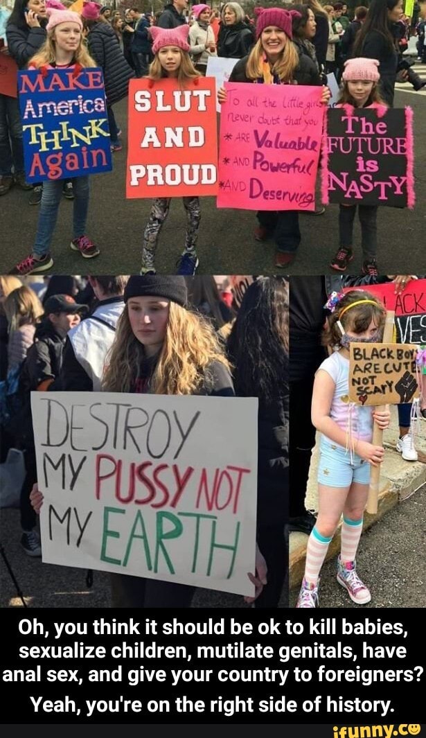 Oh, you think it should be ok to kill
babies,
sexualize children, mutilate genitals, have
anal sex, and give your country to foreigners?
Yeah, you're on the right side of history. - Yeah, you're on the right side of history.