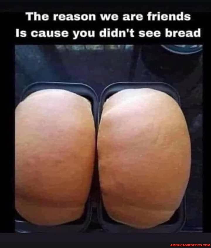 The reason we are friends
Is cause you didn't see bread