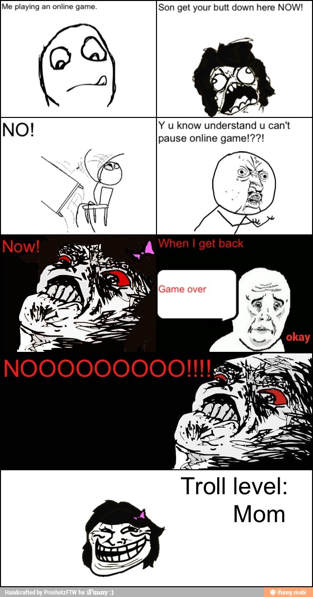 Me playing an online game. Son get your butt down here NOW!
NO! Yu know understand u can't
pause online game!??!
Troll
level: