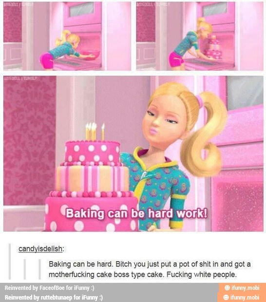 Baking can be hard. Bitch you just put a pot of shit in and got a
motherfucking cake boss type cake. Fucking white people.
sented by FaceofBoe for ¡Funny
y
mobi