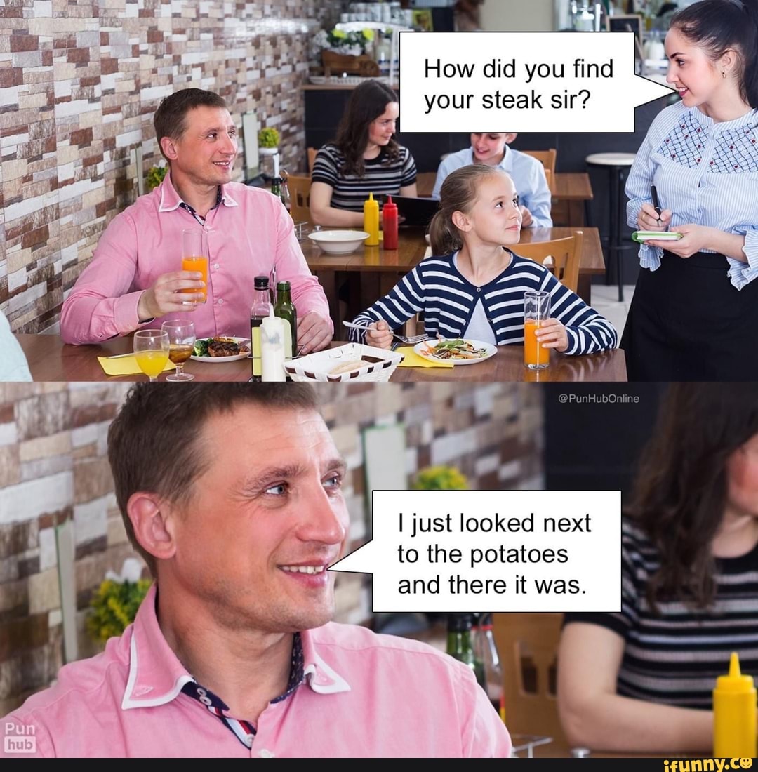 How did you find your steak sir?
I just looked next to the potatoes and there it was. I