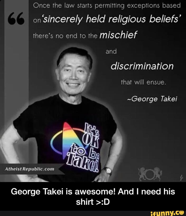 Once Ihe law starts permming exceptions based
‘sincere/y held religious beliefs’
there's no end ro lhe
mischief
and
George Takei is awesome! And I need his
shirt >:D - George Takei is awesome! And I need his shirt >:D
