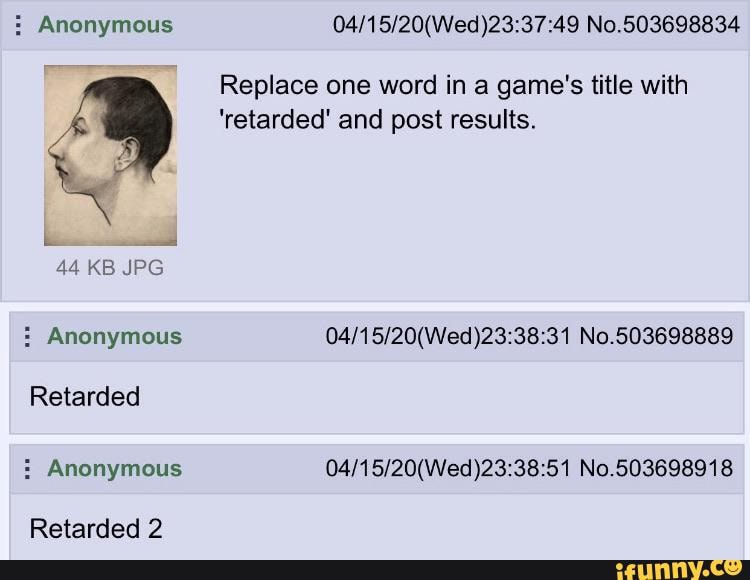 Anonymous 04/15/20(Wed)23:37:49 No.503698834
é
Replace one word in a game's title with
'retarded' and post results. Anonymous 04/15/20(Wed)23:38:31 No.503698889
Retarded Anonymous 04/15/20(Wed)23:38:51 No.503698918
Retarded 2