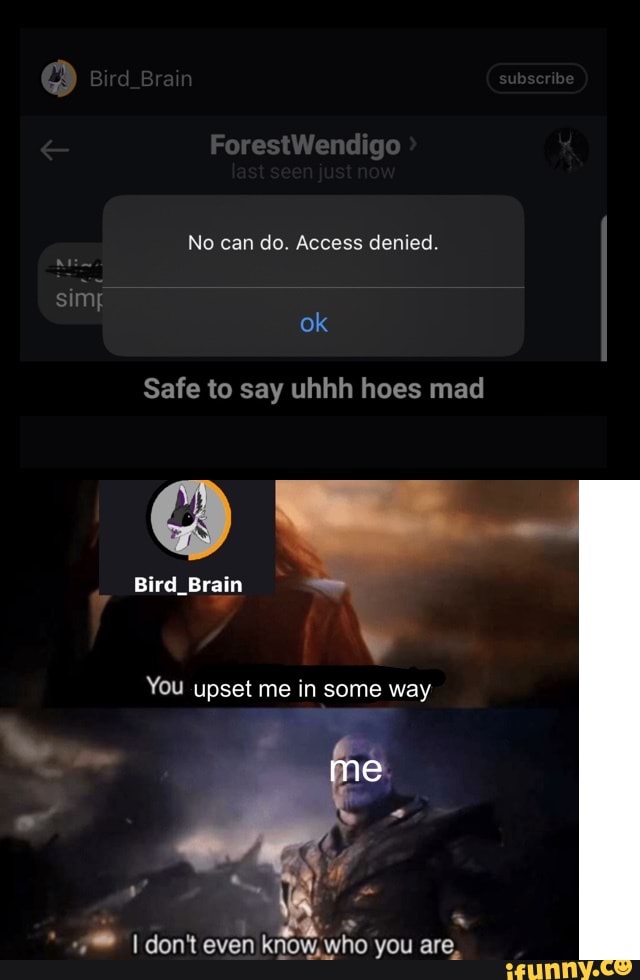 ForestWendigo
No can do. Access denied.
ok
Safe to say uhhh hoes mad
QO -
Bird_Brain
You upset me in some way
me
don't even know, who you are,