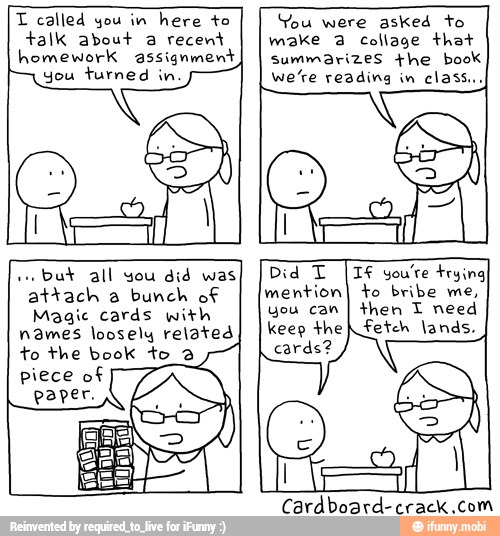 T called you in
here to
talk about recent
you turned
You were asked to
make Collage that
we're reading in
classi,
but all you
did was.
attach a bunch of
Magic cards with
names loosely related
to the book to 3
then T need
fetch lands.
you can
Cardboard-crack.com