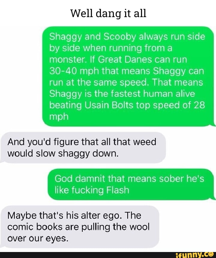 Well dang it all Shaggy and Scooby always run side by side when running