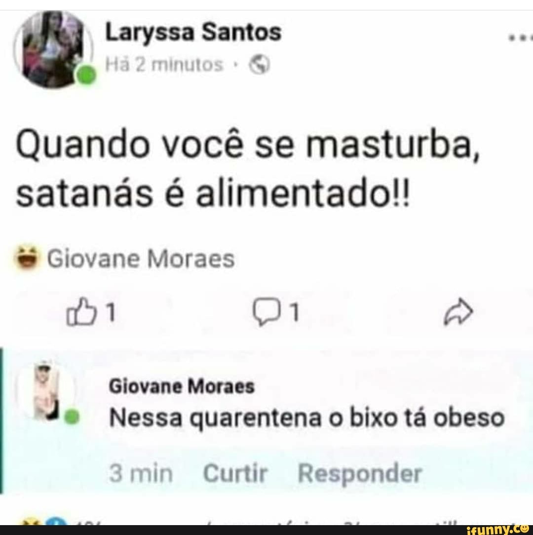 Laryssa Santos minuto
Quando você se masturba, satanás é alimentado!!
Giovane Moraes
)1 p>
Giovane Moraes
Nessa quarentena o bixo tá obeso
3min Curtir Responder
na
.ma
