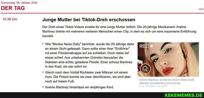 Donnerstag, 08. Oktober 2020
DER TAG
Uhr Junge Mutter bei Tiktok-Dreh erschossen
Der Dreh eines Tiktok-Videos endete für eine Junge Mutter tödlich. Die 20-jährige Mexikanerin Areline
Martinez drehte mit mehreren weiteren Menschen einen Cip, in dem es sich um eine inszer handelt,
Entführung
Wie "Mexiko News Daily" berichtet, wurde die 20-Jährige dafür an einem Stuhl gefesselt. Dann sote einer ihrer "Entführer" mit einer Pistolenattrappe auf sie schießen. Doch dabei ef etwas schief: Aus unbekannten Gründen benutzten die
Statisten eine echte, geladene Pistole. Einer schoss Martinez in .den Kopf, sio war sofort ot.
Gleich nach dem Vorfall Mlüchteten zwei Manner mit einem
'Auto. Die Polizei konnte sie zwar identifizieren, sie sind aber noch auf freiem Fuß.