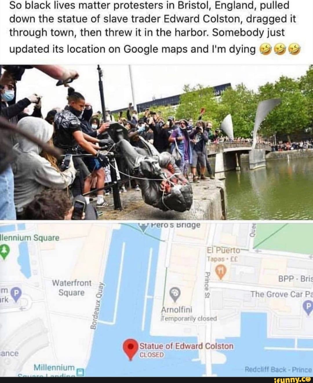 So black lives matter protesters in Bristol, England, pulled
down the statue of slave trader Edward Colston, dragged it
through town, then threw it in the harbor. Somebody just
updated its location on Google maps and I'm dying 12 22
Statue of Edward Colston
ance CLOSED
Millennium
eet glo
o
J