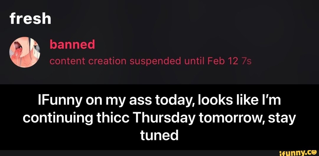 fresh banned content creation suspended until Feb 12
IFunny on my ass today, looks like I'm continuing thicc Thursday tomorrow, stay tuned - IFunny on my ass today, looks like I’m continuing thicc Thursday tomorrow, stay tuned