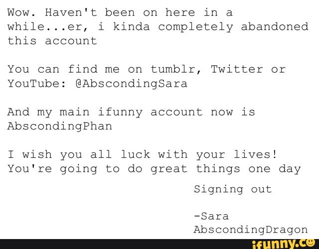 Wow. Haven't been on here in a
while...er, i kinda completely abandoned
this account
You can find me on tumblr, Twitter or
YouTube: @Abscondingsara
And my main ifunny account now is
AbscondingPhan
I wish you all luck with your lives!
You‘re going to do great things one day
signing out