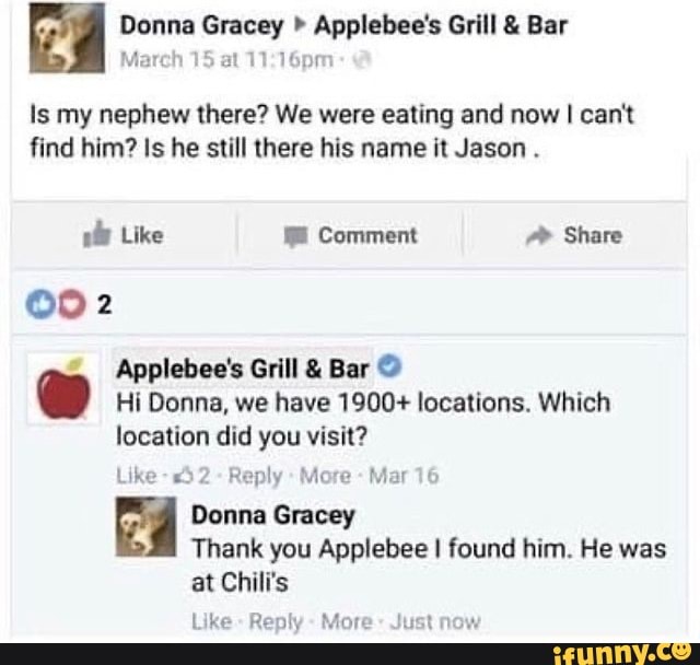 Donna " Applebee's Grill & Bar
at
Is my nephew there? We were eating and now I can't find him? Is he still there his name it Jason .
Like Comment Share
Applebee's Grill & Bar
Hi Donna, we have 1900+ locations. Which location did you visit?
Like -"52- Reply More - Mar 16
Donna Gracey
Thank you Applebee I found him. He was at Chili's
Like Reply More