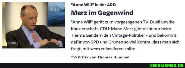 "Anne Will" inder ARD Merz im Gegenwind
"Anne Will" gerät zum vorgezogenen TV-Duell um die
Kanzlerschaft. CDU-Mann Merz gibt nicht nur beim
Thema Gendern den Vintage-Politiker - und bekommt dafür von SPD und Grünen so viel Kontra, dass man sich fragt, mit wem er koalieren sollte.
