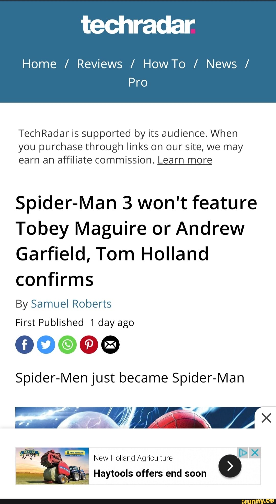Home / Reviews / HowTo / News /
Pro
TechRadar is supported by its audience. When you purchase through links on our site, we may earn an affiliate commission. Learn more
Spider-Man 3 won't feature
Tobey Maguire or Andrew
Garfield, Tom Holland confirms
By Samuel Roberts
First Published 1 day ago
00008
Spider-Men just became Spider-Man
New Holland Agriculture
on
I Haytools offers end soon