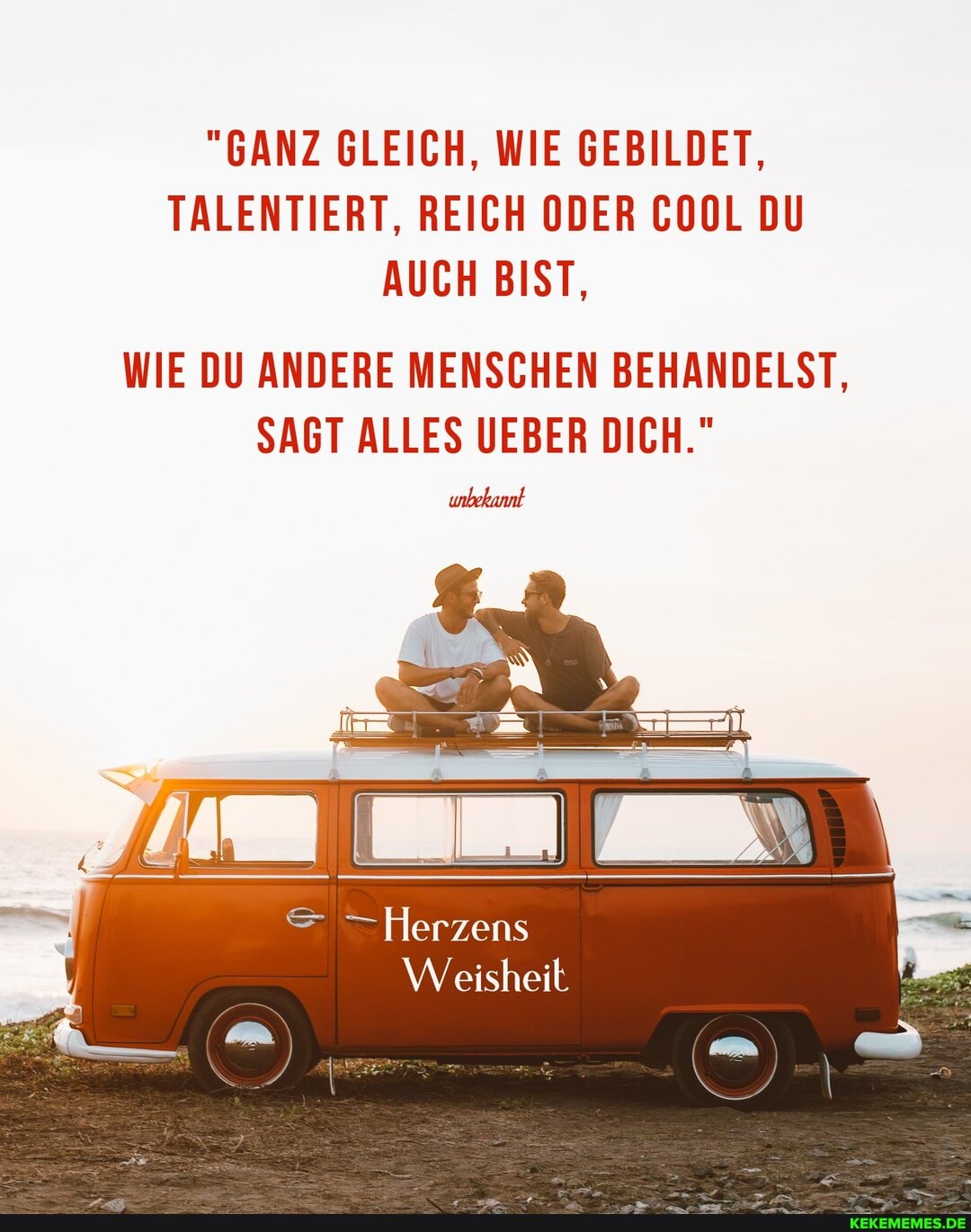"GANZ GLEICH, WIE GEBILDET,
TALENTIERT, REICH ODER COOL DU AUCH BIST,
WIE DU ANDERE MENSCHEN BEHANDELST,
SAGT ALLES UEBER DICH."
= - Herzens
Weisheit
