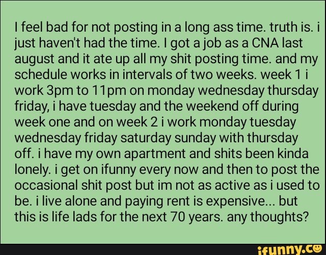 lfeel bad for not posting in a long ass time truth is i
just haven't had the time I got ajob as a CNA last
august and it ate up all my shit posting time and my
schedule works in intervals of two weeks week1 i
work 3pm to 11pm on monday wednesday thursday
friday, i have tuesday and the weekend off during
week one and on week 2 i work monday tuesday
wednesday friday Saturday sunday with thursday
off. i have my own apartment and shits been kinda
lonely. i get on ifunny every now and then to post the
occasional shit post but im not as active as i used to
be. i live alone and paying rent is expensive“ but
this is life lads for the next 70 years any thoughts?