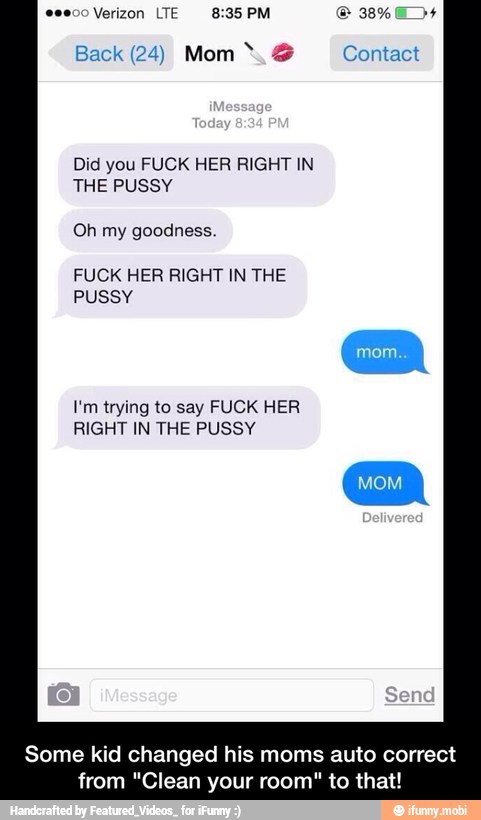Back (24) Mom Contact
Did you FUCK HER RIGHT IN
THE PUSSY
FUCK HER RIGHT IN THE
PUSSY
I'm trying to say FUCK HER
RIGHT IN THE PUSSY
Some kid changed his moms auto correct
from "Clean your room" to that! - Some kid changed his moms auto correct from "Clean your room" to that!