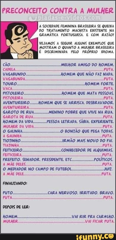 PRECONCEITO CONTRA A MULHER
A SOCIEDADE FEMININA BRASILEIRA SE QUEIXA DO TRATAMENTO MACHISTA EXISTENTE NA GRAMÁTICA PORTUGUESA. E COM RATÃO!
VEJAMOS A SEGUIR ALGUNS EXEMPLOS QUE MOSTRAM O QUANTO A MULHER BRASILEIRA É DISCRIMINADA PELO PRÓPRIO IDIOMA.
MELHOR. AMIGO DO HOMEM.
PUTA.
loMEM QUE NÃO FAZ NADA.
VAGABUNDA. PUTA,
Touro. IOMEM FORTE.
VACA, PUTA,
PISTOLEIRO,, HOMEM QUE MATA PESSOAS.
PISTOLEIRA... PUTA
MOMEM QUE SE ARRISCA, DESBRAVADOR.
PUTA.
RUA.
PUTA,
SSOA LETRADA. SÁBIA. EXPERIENTE.
PUTAS BONTÃO QUE PEGA TODAS.
PUTA.
IRMÃO MAIS NOVO DO PAL.
PUTA.
ALQUIMIAS.
PUTA,
GAROTA DE RUA.
HOMEM DA VIDA...
MULHER DA VIDA.
PREFEITO. SENADOR. PRESIDENTE. ETC.
A MÃE DELES.
O MEDIADOR NO CAMPO DE FUTEBOL.
A MÃE DELE...
CARA NERVOSO. IRRITADO. BRAVO.
PUTA.
RIR PRA CARALHO.
VAI FICAR PUTA.