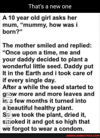 That's a new one
A 10 year old girl asks her mum, "mummy, how was i born?"
The mother smiled and replied:
"Once upon a time, me and your daddy decided to plant a wonderful little seed. Daddy put
It in the Earth and i took care of if every single day.
After a while the seed started to g Ow more and more leaves and ir. 2 few months it turned into
a beautiful healthy plant.
S: we took the plant, dried it, s.noked it and got so high that we forgot to wear a condom.