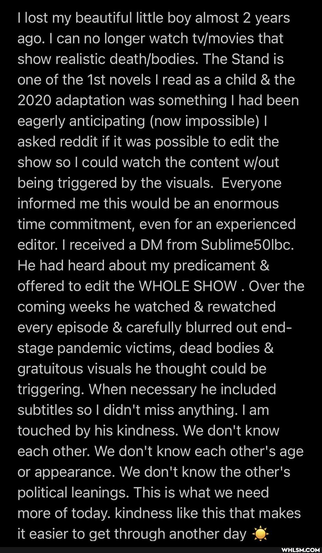 lost my beautiful little boy almost 2 years ago. I can no longer watch that show realistic The Stand is one of the ist novels I read as a child & the
2020 adaptation was something I had been eagerly anticipating (now impossible) I asked reddit if it was possible to edit the show so I could watch the content being triggered by the visuals. Everyone informed me this would be an enormous time commitment, even for an experienced editor. I received a DM from Sublime5Olbc.
He had heard about my predicament & offered to edit the WHOLE SHOW . Over the coming weeks he watched & rewatched every episode & carefully blurred out end- stage pandemic victims, dead bodies & gratuitous visuals he thought could be triggering. When necessary he included subtitles so I didn't miss anything. I am touched by his kindness. We don't know each other. We don't know each other's age or appearance. We don't know the other's political leanings. This is what we need more of today. kindness like this that makes it easier to get through another day