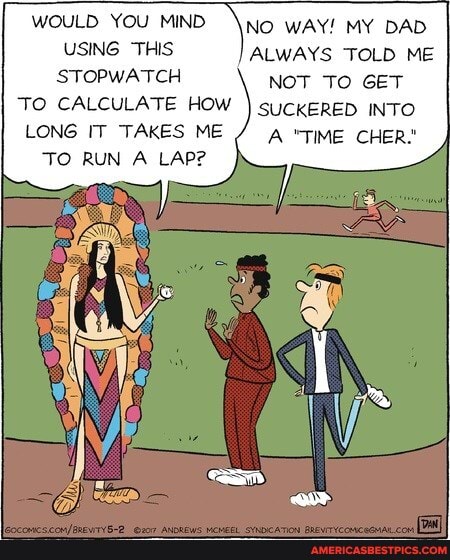No WAY! MY DAD USING THIS ALWAYS TOLD ME WOULD YOU MIND STOPWATCH NOT TO GET
TO CALCULATE HOW I suckERED INTO LONG IT TAKES ME A "TIME CHER."
TO RUN A LAP?
WOULD YOU MIND