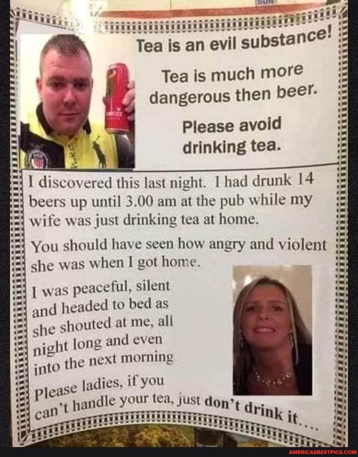 iii
Tea is an evil subst
ance!
Tea is much more dangerous then beer.
Please avoid drinking tea.
I discovered this last night. had drunk 14 beers up until 3.00 am at the pub while my wife was just drinking tea at home.
You should have seen how angry and violent she was hen I got home.
was peaceful, silent and headed to bed as
=4 she shouted at me, all
long and even
night I te th next morning
please ladies, if you
can't handle our tea, just don't drink it