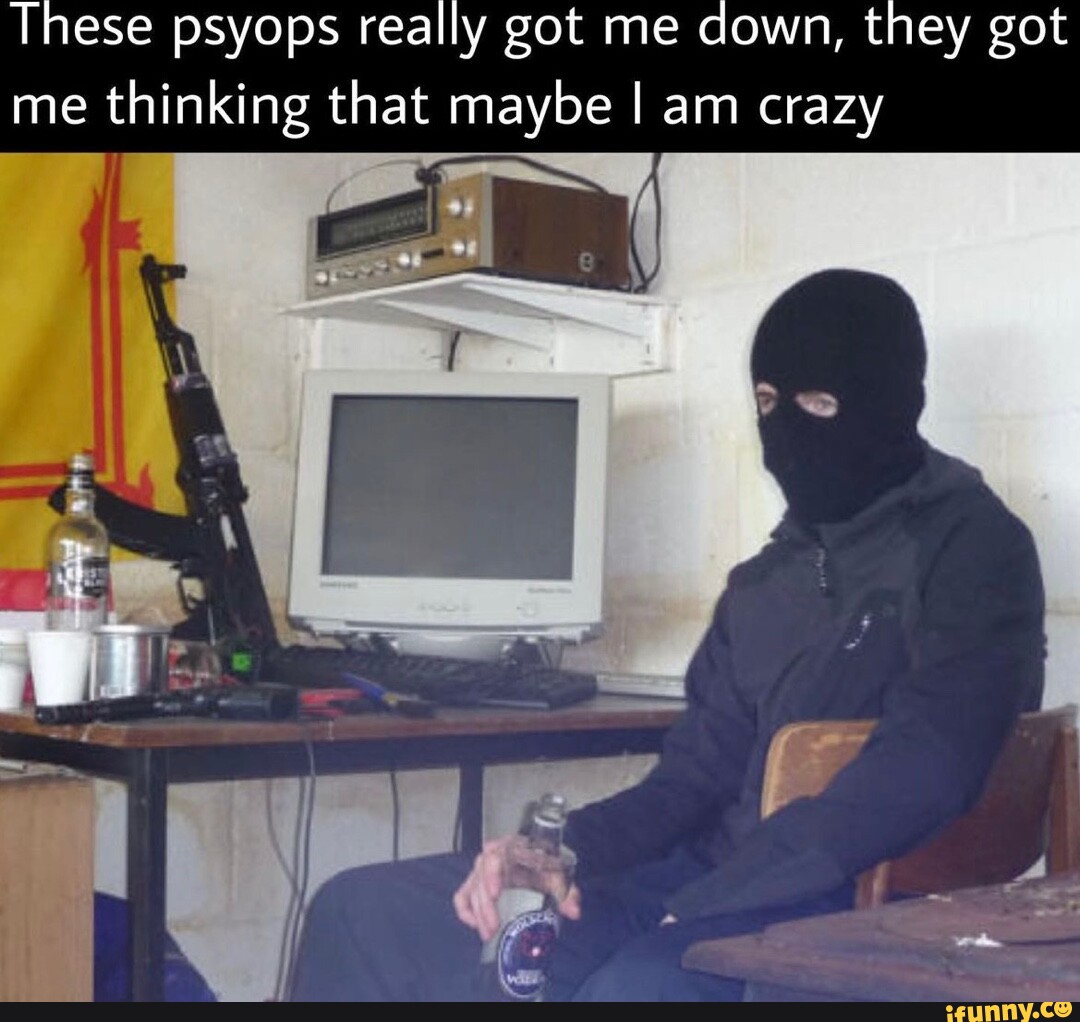 These psyops really got me down, they got me thinking that maybe I am ...