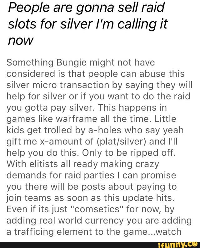 People are gonna sell raid
slots for silver I ’m calling it
now
Something Bungie might not have
considered is that people can abuse this
silver micro transaction by saying they will
help for silver or if you want to do the raid
you gotta pay silver. This happens in
games like warframe all the time. Little
kids get trolled by a-holes who say yeah
gift me x-amount of (plat/silver) and I'll
help you do this. Only to be ripped off.
With elitists all ready making crazy
demands for raid parties I can promise
you there will be posts about paying to
join teams as soon as this update hits.
Even if its just ”comsetics" for now, by
adding real world currency you are adding
a trafficing element to the game...watch
