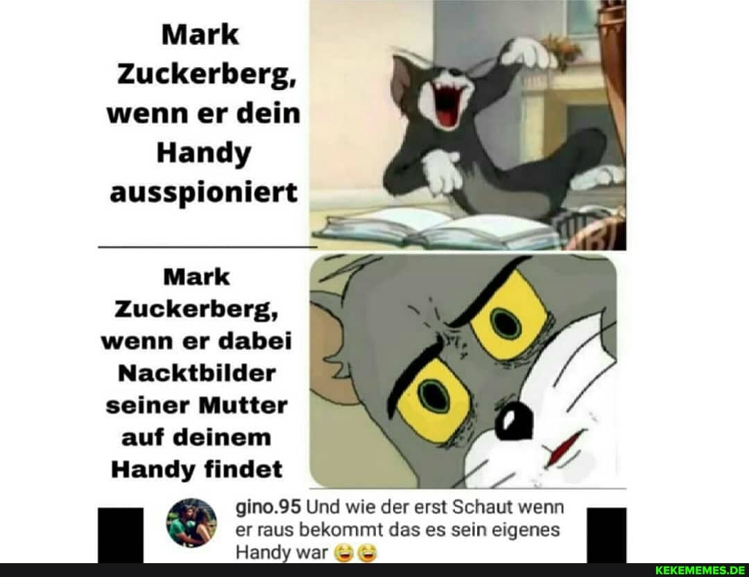 Mark
Zuckerberg, wenn er dein
Handy ausspioniert
Mark
Zuckerberg, wenn er dabei
Nacktbilder seiner Mutter
auf deinem
Handy findet
gino.95 Und wie der erst Schaut wenn er raus is bekommt das es sein eigenes