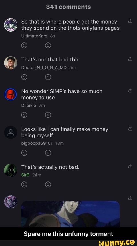 So that is where people get the money
they spend on the thots onlyfans pages
That's not that bad tbh
No wonder SIMP's have so much
money to use
Looks like I can finally make money
being myself
Spare me this unfunny torment - Spare me this unfunny torment