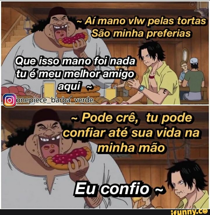 - Aí mano vlw pelas tortas minha preferias
Que isso mano foi nada
tu meu melhor amigo
- Pode crê, tu pode confiar até sua vida na minha mão
Eu confio