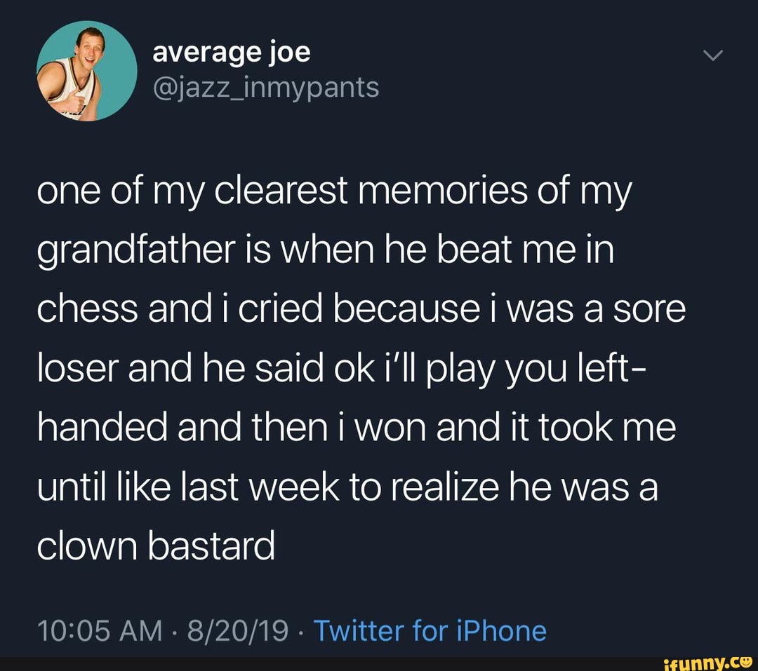 one of my clearest memories of my grandfather is when he beat me in chess and cried because I was a sore loser and he said ok i'll play you left- handed and then i won and it took me until like last week to realize he was a clown bastard
AM - - Twitter for iPhone