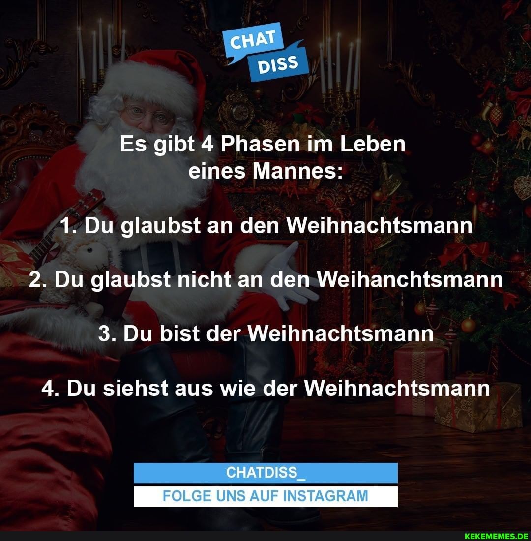 Es gibt 4 Phasen im Leben eines Mannes:
1. Du glaubst an den Weihnachtsmann
2. Du glaubst nicht an den Weihanchtsmann
3. Du bist der Weihnachtsmann
4. Du siehst aus wie der Weihnachtsmann
CHATDISS
FOLGE UNS AUF INSTAGRAM