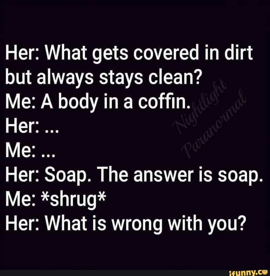 Her What gets covered in dirt but always stays clean? Me A body in a