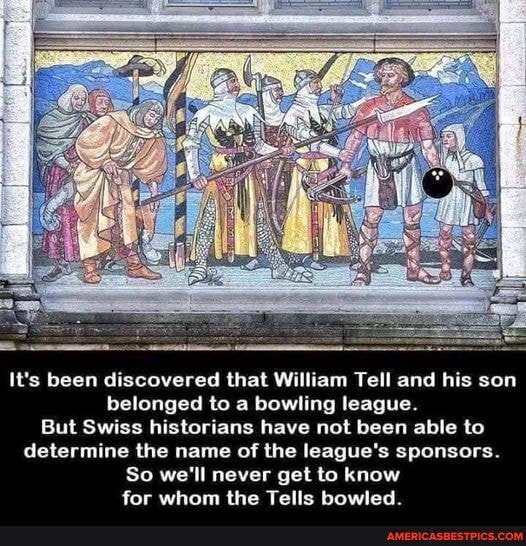 Fe.
It's been discovered that William Tell and his son belonged to a bowling league.
But Swiss historians have not been able to determine the name of the league's sponsors.
So we'll never get to know for whom the Tells bowled.