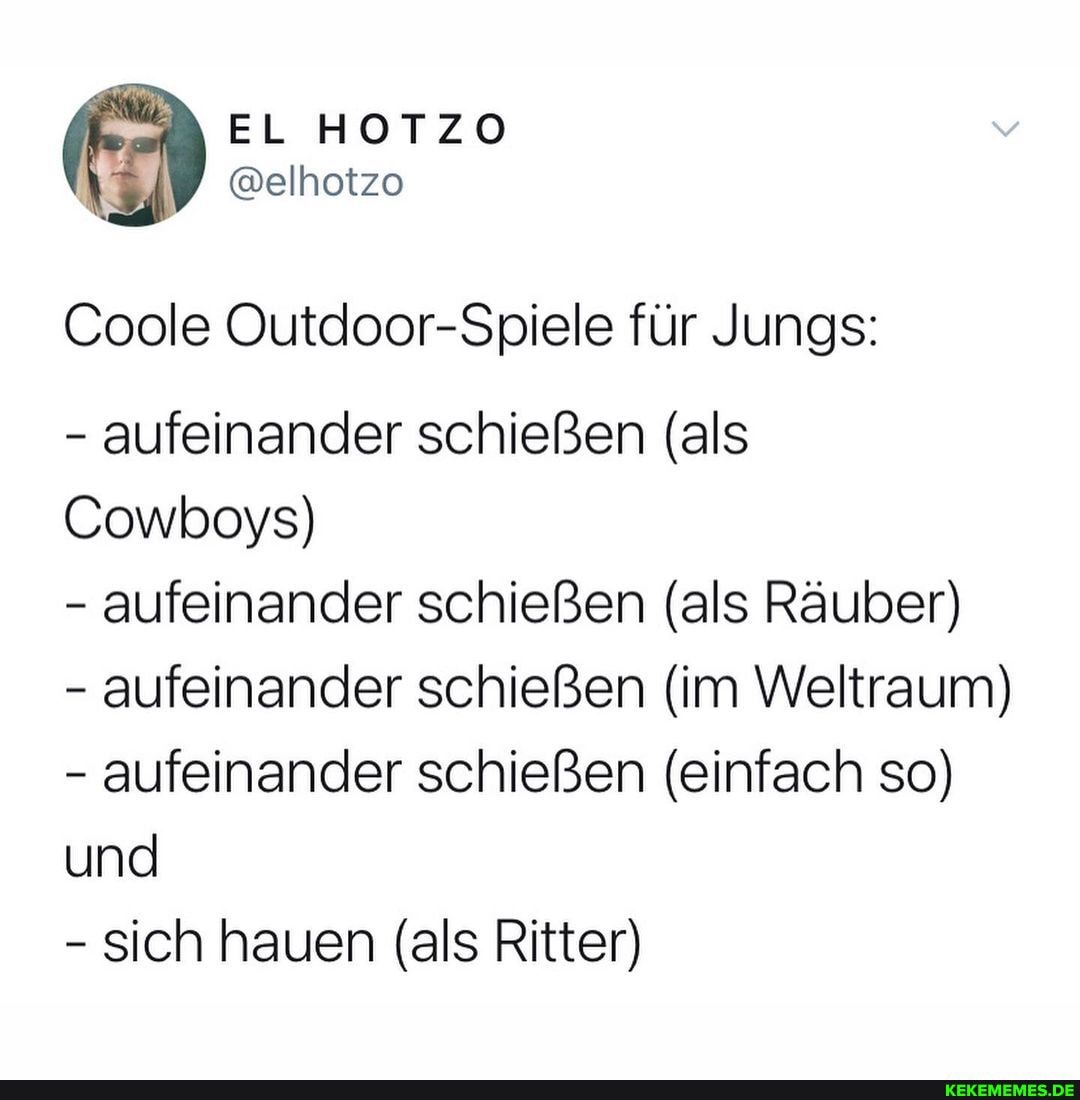 EL HOTZO
@elhotzo
Coole Outdoor-Spiele für Jungs:
- aufeinander schießen (als
Cowboys)
- aufeinander schießen (als Räuber)
- aufeinander schießen (im Weltraum)
- aufeinander schießen (einfach so) und
- sich hauen (als Ritter)